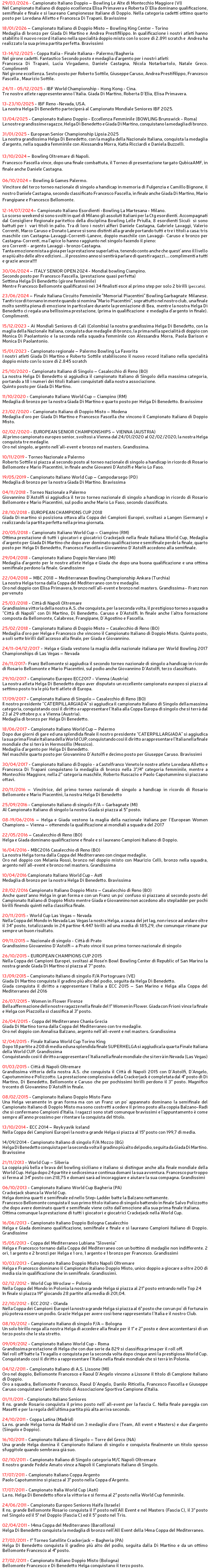 29/03/2026 - Campionato Italiano Doppio – Bowling Le Alte di Montecchio Maggiore (VI) Nel Campionato Italiano di doppio eccellenza Elisa Primavera e Roberta D’Elia dominano qualificazione, semifinale e finale e si laureano Campionesse Italiane di Doppio. Nella categoria cadetti ottimo quarto posto per Loredana Alletto e Francesca Di Trapani. Bravissime 18/01/2026 – Campionato Italiano di Doppio Misto – Bowling King Center - Torino Medaglia di bronzo per Giada Di Martino e Andrea Prestifilippo. In qualificazione i nostri atleti hanno stabilito il nuovo record italiano nella specialità doppio misto con lo score di 2.891 scratch e Andrea ha realizzato la sua prima partita perfetta. Bravissimi 13-14/12/2025 - Coppa Italia - Finale Italiana - Palermo/Bagheria Nel girone cadetti. Fantastico Secondo posto e medaglia d'argento per i nostri atleti: Francesca Di Trapani, Lucia Virgadamo, Daniele Castagna, Nicola Notarbartolo, Natale Greco. Complimenti Nel girone eccellenza. Sesto posto per Roberto Sottile, Giuseppe Caruso, Andrea Prestifilippo, Francesco Fascella , Maurizio Sottile. 24/11 - 05/12/2025 - IBF World Championship - Hong Kong - Cina. Tre nostre atlete rappresenteranno l'Italia. Giada Di Martino, Roberta D'Elia, Elisa Primavera. 13-23/10/2025 - IBF Reno -Nevada, USA. La nostra Helga Di Benedetto parteciperà al Campionato Mondiale Seniores IBF 2025. 13/04/2025 - Campionato Italiano Doppio - Eccellenza Femminile (BOWLING Brunswick - Roma) Le nostre grandissime ragazze, Helga Di Benedetto e Giada Di Martino, conquistano la medaglia di bronzo. 31/01/2025 - European Senior Championship Lipsia 2025 La nostra grandissima Helga Di Benedetto, con la maglia della Nazionale Italiana, conquista la medaglia d'argento, nella squadra femminile con Alessandra Morra, Katia Ricciardi e Daniela Buzzelli. 13/10/2024 – Bowling Oltremare di Napoli. Francesco Fascella vince, dopo una finale combattuta, il Torneo di presentazione targato QubicaAMF, in finale anche Daniele Castagna. 06/10/2024 – Bowling & Games Palermo. Vincitore del terzo torneo nazionale di singolo a handicap in memoria di Fulgenzia e Camillo Bignone, il nostro Daniele Castagna, secondo classificato Francesco Fascella, in finale anche Giada Di Martino, Mario Frangipane e Francesco Bellomonte. 12-14/07/2024– Campionato Italiano Esordienti -Bowling La Martesana - Milano. Lo scorso weekend si sono svolti in quel di Milano gli assoluti Italiani per la Ctg esordienti. Accompagnati dal Consigliere Regionale paritetico della disciplina Bowling Lelle Priulla, 8 esordienti Siculi si sono battuti per i vari titoli in palio. Tra di loro i nostri alfieri Daniele Castagna, Gabriele Lavaggi, Valerio Correnti, Marco Caruso e Donato Laneve si sono distinti alla grande portando tutti e tre i titoli a casa: tris maschile con Castagna-Lavaggi-Correnti-Laneve, doppio maschile con Lavaggi- Caruso e bronzo per Castagna-Correnti, ma l'apice lo hanno raggiunto nel singolo facendo il pieno: oro Correnti - argento Lavaggi - bronzo Castagna. Tanta emozione mista a gioia per la prestazione superlativa, tenendo conto anche che quest' anno il livello era più alto delle altre edizioni....il prossimo anno si sentirà parlare di questi ragazzi.... complimenti a tutti e grazie ancora!!!! 30/06/2024 – ITALY SENIOR OPEN 2024 - Mondial bowling Ciampino. Secondo posto per Francesco Fascella, (prestazione quasi perfetta) Settima Helga Di Benedetto (girone femminile) Mentre Francesco Bellomonte qualificatosi nei 34 finalisti esce al primo step per solo 2 birilli (peccato). 23/06/2024 – Finale Italiana Circuito Femminile "Memorial Piacentini" Bowling Garbagnate Milanese. Tanti ricordi tornano in mente quando si nomina "Mario Piacentini", soprattutto nel nostro club, una finale molto sentita piena di emozione in particolare durante la premiazione di Bea, mentre la nostra Helga Di Benedetto ci regala una bellissima prestazione, (prima in qualificazione e medaglia d'argento in finale). Complimenti. 15/12/2023 - Ai Mondiali Seniores di Cali (Colombia) la nostra grandissima Helga Di Benedetto, con la maglia della Nazionale Italiana, conquista due medaglie di bronzo, la prima nella specialità di doppio con Monica Di Paolantonio e la seconda nella squadra femminile con Alessandra Morra, Paola Barison e Monica Di Paolantonio. 15/01/2023 - Campionato regionale – Palermo Bowling La Favorita I nostri atleti Giada Di Martino e Roberto Sottile stabiliscono il nuovo record italiano nella specialità doppio misto con lo score di 2.845 scratch 25/10/2020 - Campionato Italiano di Singolo – Casalecchio di Reno (BO) La nostra Helga Di Benedetto si aggiudica il campionato Italiano di Singolo della massima categoria, portando a 18 i numeri dei titoli Italiani conquistati dalla nostra associazione. Quinto posto per Giada Di Martino. 11/10/2020 - Campionato Italiano World Cup – Ciampino (RM) Medaglia di bronzo per la nostra Giada Di Martino e quarto posto per Helga Di Benedetto. Bravissime 23/02/2020 - Campionato Italiano di Doppio Misto – Modena Medaglia d’oro per Giada Di Martino e Francesco Fascella che vincono il Campionato Italiano di Doppio Misto. 02/02/2020 - EUROPEAN SENIOR CHAMPIONSHIPS – VIENNA (AUSTRIA) Al primo campionato europeo senior, svoltosi a Vienna dal 24/01/2020 al 02/02/2020, la nostra Helga conquista tre medaglie. Oro nel singolo, argento nell’all-event e bronzo nel masters. Grandissima. 10/11/2019 - Torneo Nazionale a Palermo Roberto Sottile si piazza al secondo posto al torneo nazionale di singolo a handicap in ricordo di Rosario Bellomonte e Mario Piacentini, in finale anche Giovanni D’Astolfi e Mario Lo Faso. 19/05/2019 - Campionato Italiano World Cup – Campodarsego (PD) Medaglia di bronzo per la nostra Giada Di Martino. Bravissima 04/11/2018 - Torneo Nazionale a Palermo Giovannino D’Astolfi si aggiudica il terzo torneo nazionale di singolo a handicap in ricordo di Rosario Bellomonte e Mario Piacentini, sul podio anche Mario Lo Faso, secondo classificato. 28/10/2018 - EUROPEAN CHAMPIONS CUP 2018 Giada Di martino si posiziona ottava alla Coppa dei Campioni Europei, svoltasi a Langen (Germany) e realizzando la partita perfetta nella prima giornata. 20/05/2018 - Campionato Italiano World Cup – Ciampino (RM) Ottima prestazione di tutti i giocatori e giocatrici Crackejack nella finale Italiana World Cup, Medaglia d’argento per Giada Di Martino che dopo aver dominato qualificazione e semifinale perde la finale, quarto posto per Helga Di Benedetto, Francesco Fascella e Giovannino D’Astolfi accedono alla semifinale. 29/04/2018 - Campionato Italiano Doppio Nerviano (MI) Medaglia d'argento per le nostre atlete Helga e Giada che dopo una buona qualificazione e una ottima semifinale perdono la finale. Grandissime 22/04/2018 – MBC 2018 – Mediterranean Bowling Championship Ankara (Turchia) La nostra Helga torna dalla Coppa del Mediterraneo con tre medaglie. Oro nel doppio con Elisa Primavera, bronzo nell’all-event e bronzo nel masters. Grandissima - Franz non pervenuto 25/03/2018 - Città di Napoli Oltremare Grandissima vittoria della nostra A.S. che conquista, per la seconda volta, il prestigioso torneo a squadra “Città di Napoli” con Di Martino, Di Benedetto. Caruso e D'Astolfi. In finale anche l’altra formazione composta da Bellomonte, Calabrese, Frangipane, D’Agostino e Fascella. 25/02/2018 - Campionato Italiano di Doppio Misto – Casalecchio di Reno (BO) Medaglia d’oro per Helga e Francesco che vincono il Campionato Italiano di Doppio Misto. Quinto posto, a soli sette birilli dall’accesso alla finale, per Giada e Giovannino. 24/11-04/12/2017 - Helga e Giada vestono la maglia della nazionale italiana per World Bowling 2017 Championships di Las Vegas – Nevada 26/11/2017- Franz Bellomonte si aggiudica il secondo torneo nazionale di singolo a handicap in ricordo di Rosario Bellomonte e Mario Piacentini, sul podio anche Giovannino D’Astolfi, terzo classificato. 29/10/2017 - Campionato Europeo ECC2017 - Vienna (Austria) La nostra atleta Helga Di Benedetto dopo aver disputato un eccellente campionato europeo si piazza al settimo posto tra le più forti atlete di Europa. 17/09/2017 - Campionato Italiano di Singolo – Casalecchio di Reno (BO) Il nostro presidente “CATERPILLARGIADA” si aggiudica il campionato Italiano di Singolo della massima categoria, conquistando così il diritto a rappresentare l'Italia alla Coppa Europa di singolo che si terrà dal 23 al 29 ottobre p.v. a Vienna (Austria). Medaglia di bronzo per Helga Di Benedetto. 18/06/2017 - Campionato Italiano World Cup – Palermo Dopo due giorni di gare ed una splendida finale il nostro presidente “CATERPILLARGIADA” si aggiudica la sua prima Finale Italiana della World CUP, conquistando così il diritto a rappresentare l'Italia nella finale mondiale che si terrà in Hermosillo (Messico). Medaglia d’argento per Helga Di Benedetto. Nel maschile quarto posto per Giovannino D’Astolfi e decimo posto per Giuseppe Caruso. Bravissimi 30/04/2017 - Campionato Italiano di Doppio - a Castelfranco Veneto le nostre atlete Loredana Alletto e Francesca Di Trapani conquistano la medaglia di bronzo nella 3°/4° categoria femminile, mentre a Montecchio Maggiore, nella 2° categoria maschile, Roberto Ruscazio e Paolo Capotummino si piazzano ottavi. 20/11/2016 – Vincitrice, del primo torneo nazionale di singolo a handicap in ricordo di Rosario Bellomonte e Mario Piacentini, la nostra Helga Di Benedetto 25/09/2016 - Campionato Italiano di singolo F/A – Garbagnate (MI) Al Campionato Italiano di singolo la nostra Giada si piazza al 5° posto. 08-19/06/2016 – Helga e Giada vestono la maglia della nazionale italiana per l’European Women Champions – Vienna – ottenendo la qualificazione ai mondiali a squadra del 2017 22/05/2016 – Casalecchio di Reno (BO) Helga e Giada dominano qualificazione e finale e si laureano Campioni Italiano di Doppio. 16/04/2016 - MBC2016 Casalecchio di Reno (BO) La nostra Helga torna dalla Coppa del Mediterraneo con cinque medaglie. Oro nel doppio con Melania Rossi, bronzo nel doppio misto con Maurizio Celli, bronzo nella squadra, argento nell’all-event e bronzo nel masters. Grandissima 10/04/2016 Campionato Italiano World Cup - Asti Medaglia di bronzo per la nostra Helga Di Benedetto. Bravissima 28/02/2016 Campionato Italiano Doppio Misto – Casalecchio di Reno (BO) Anche quest’anno Helga in gran forma e con un Franz un po’ confuso si piazzano al secondo posto del Campionato Italiano di Doppio Misto mentre Giada e Giovannino non accedono allo stepladder per pochi birilli finendo quinti nella classifica finale. 20/11/2015 - World Cup Las Vegas – Nevada Nella Coppa del Mondo in Nevada Las Vegas la nostra Helga, a causa del jet lag, non riesce ad andare oltre il 34° posto, totalizzando in 24 partine 4.447 birilli ad una media di 185,29, che comunque rimane pur sempre un buon risultato. 09/11/2015 – Nazionale di singolo - Città di Prato Grandissimo Giovannino D’Astolfi – a Prato vince il suo primo torneo nazionale di singolo 26/10/2015 - EUROPEAN CHAMPIONS CUP 2015 Nella Coppa dei Campioni Europei, svoltasi al Rose'n Bowl Bowling Center di Republic of San Marino la nostra grande Giada Di Martino si piazza al 7° posto. 13/09/2015 - Campionato Italiano di singolo F/A Portogruaro (VE) Giada Di Martino conquista il gradino più alto del podio, seguita da Helga Di Benedetto. Giada conquista il diritto a rappresentare l’Italia a ECC 2015 – San Marino e Helga alla Coppa del Mediterraneo del 2016 26/07/2015 - Women in Flower Firenze Bella affermazione delle nostre ragazze nella finale del 1° Women in Flower. Giada con Frioni vince la finale e Helga con Piazzolla si classifica al 3° posto. 26/04/2015 - Coppa del Mediterraneo Chania Grecia Giada Di Martino torna dalla Coppa del Mediterraneo con tre medaglie. Oro nel doppio con Annalisa Balzano, argento nell’all-event e nel masters. Grandissima 12/04/2015 - Finale Italiana World Cup Torino King Dopo 18 partite a 208 di media ed una splendida finale SUPERHELGA si aggiudica la quarta Finale Italiana della World CUP. Grandissima Conquistando così il diritto a rappresentare l'Italia nella finale mondiale che si terrà in Nevada (Las Vegas) 01/03/2015 - Città di Napoli Oltremare Grandissima vittoria della nostra A.S. che conquista il Città di Napoli 2015 con D'Astolfi, D'Angelo, Capotummino e Polizzotto. La prestazione complessiva della Crackerjack è completata dal 4° posto di Di Martino, Di Benedetto, Bellomonte e Caruso che per pochissimi birilli perdono il 3° posto. Magnifico trecento di Giovannino D'Astolfi in finale. 08/02/2015 - Campionato Italiano Doppio Misto Fano Una Helga veramente in gran forma ma con un Franz un po’ appannato dominano la semifinale del Campionato Italiano di Doppio Misto ma sono costretti a cedere il primo posto alla coppia Balzano-Radi che si confermano Campioni d'Italia. I ragazzi sono stati comunque bravissimi e l'appuntamento è come sempre all'anno prossimo per ritentare la conquista del titolo. 13/10/2014 - ECC 2014 – Reykyavik Iceland Nella Coppa dei Campioni Europei la nostra grande Helga si piazza al 15° posto con 199,7 di media. 14/09/2014 - Campionato Italiano di singolo F/A Mozzo (BG) Helga Di Benedetto conquista per la seconda volta il gradino più alto del podio, seguita da Giada Di Martino. Bravissime 21/11/2013 - World Cup – Siberia La coppia più bella e brava del bowling siciliano e italiano si distingue anche alla finale mondiale della World Cup. Helga dopo 24 partite è sedicesima e continua domani la sua avventura. Francesco purtroppo si ferma al 34° posto con 218,75 e domani sarà ad incoraggiare e aiutare la sua compagna. Grandissimi 06/10/2013 - Campionato Italiano World Cup Bagheria (PA) Crackejack sbanca la World Cup. Helga domina quarti e semifinale ed nello Step-Ladder batte la Balzano nettamente. Francesco Bellomonte conquista il suo primo titolo italiano di singolo battendo in finale Salvo Polizzotto che dopo avere dominato quarti e semifinale viene colto dall'emozione alla sua prima finale italiana. Ottima comunque la prestazione di tutti i giocatori e giocatrici Crackejack nella World Cup. 16/06/2013 - Campionato Italiano Doppio Bologna Casalecchio Helga e Giada dominano qualificazione, semifinale e finale e si laureano Campioni Italiano di Doppio. Grandissime 15/05/2013 - Coppa del Mediterraneo Lubiana “Slovenia” Helga e Francesco tornano dalla Coppa del Mediterraneo con un bottino di medaglie non indifferente. 2 ori, 1 argento e 2 bronzi per Helga e 1 oro, 1 argento e 1 bronzo per Francesco. Grandissimi 10/03/2013 - Campionato Italiano Doppio Misto Napoli Oltremare Helga e Francesco dominano il Campionato Italiano Doppio Misto, unico doppio a giocare a oltre 200 di media sia in qualificazione che in semifinale. Grandissimi. 02/12/2012 - World Cup Wroclaw – Polonia Nella Coppa del Mondo in Polonia la nostra grande Helga si piazza al 21° posto entrando nelle Top 24 In finale si piazza 19° giocando 28 partite alla media di 201,04. 22/10/2012 - ECC 2012 - Olanda Nella Coppa dei Campioni Europei la nostra grande Helga si piazza al 6° posto che con un po’ di fortuna in più poteva essere un podio. Grazie Helga per avere così bene rappresentato l'Italia e il nostro Club. 08/10/2012 - Campionato Italiano di singolo F/A – Bologna Un solo birillo nega alla nostra Helga di accedere alla finale per il 1° e 2° posto e deve accontentarsi di un terzo posto che le sta stretto. 09/09/2012 - Campionato Italiano World Cup - Roma Grandissima prestazione di Helga che con due serie da 829 si classifica prima per il roll off. Nel roll off batte la Tiragallo e conquista per la seconda volta dopo cinque anni la prestigiosa World Cup. Conquistando così il diritto a rappresentare l'Italia nella finale mondiale che si terrà in Polonia. 04/12/2011 - Campionato Italiano di A.S. Lissone (MI) Oro nel doppio, Bellomonte Francesco e Raoul D'Angelo vincono a Lissone il titolo di Campione Italiano di Doppio. Oro a squadra, Bellomonte Francesco, Raoul D’Angelo, Danilo Riticella, Francesco Fascella e Giuseppe Caruso conquistano l'ambito titolo di Associazione Sportiva Campione d'Italia. 01/11/2011 - Campionato Italiano Seniores Il ns. grande Rosario conquista il primo posto nell' all-event per la fascia C. Nella finale pareggia con Masetti e per la regola dell'ultima partita più alta arriva secondo. 24/10/2011 - Coppa Latina (Madrid) La ns. grande Helga torna da Madrid con 3 medaglie d'oro (Team, All event e Masters) e due d'argento (Singolo e Doppio). 16/10/2011 - Campionato Italiano di Singolo – Torre del Greco (NA) Una grande Helga domina il Campionato Italiano di singolo e conquista finalmente un titolo spesso sfuggitole quando sembrava già suo. 02/10/2011 - Campionato Italiano di Singolo categoria M/C Napoli Oltremare Il nostro grande Fedele Amato vince a Napoli il Campionato Italiano di Singolo. 17/07/2011 - Campionato Italiano Coppa Argento Paolo Capotummino si piazza al 3° posto nella Coppa d'Argento. 17/07/2011 - Campionato Italia World Cup (Asti) La ns. Helga Di Benedetto sfiora la vittoria e si ferma al 2° posto nella World Cup femminile. 24/06/2011 - Campionato Europeo Seniores Haifa (Israele) Il ns. grande Bellomonte Rosario conquista il 1° posto nell'All Event e nel Masters (Fascia C), il 3° posto nel Singolo ed il 5° nel Doppio (Fascia C) ed il 5° posto nel Tris. 02/04/2011 - 14ma Coppa del Mediterraneo (Barcellona) Helga Di Benedetto conquista la medaglia di bronzo nell'All Event della 14ma Coppa del Mediterraneo. 27/03/2011 - 1° Torneo Satellite Crackerjack – Bagheria (PA) Helga Di Benedetto conquista il gradino più alto del podio, seguita dalla Di Martino e da un ottimo Bellomonte Francesco al 4° posto. 27/02/2011 - Campionato Italiano Doppio Misto (Bologna) Bellomonte Francesco e Di Benedetto Helga conquistano il terzo posto. 