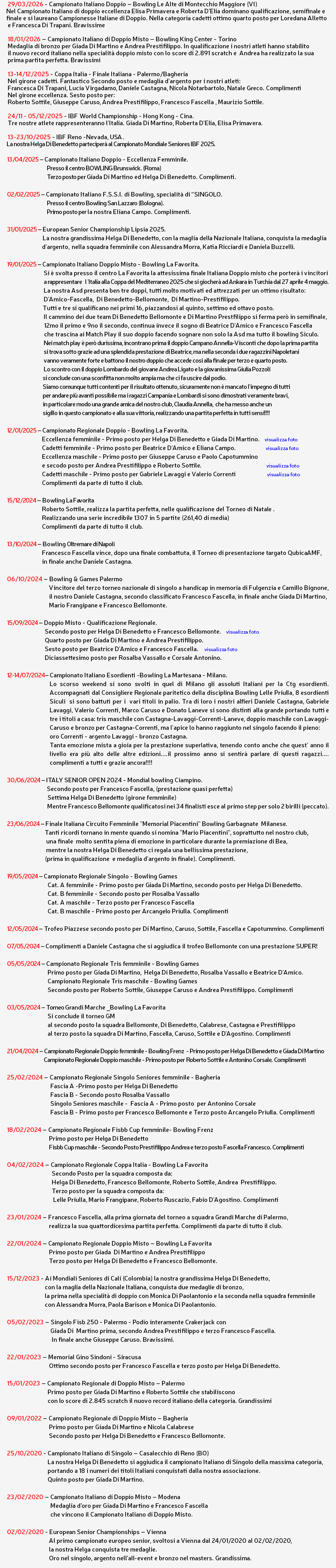 &nbsp;29/03/2026 - Campionato Italiano Doppio – Bowling Le Alte di Montecchio Maggiore (VI) Nel Campionato Italiano di doppio eccellenza Elisa Primavera e Roberta D’Elia dominano qualificazione, semifinale e finale e si laureano Campionesse Italiane di Doppio. Nella categoria cadetti ottimo quarto posto per Loredana Alletto e Francesca Di Trapani. Bravissime 18/01/2026 – Campionato Italiano di Doppio Misto – Bowling King Center - Torino Medaglia di bronzo per Giada Di Martino e Andrea Prestifilippo. In qualificazione i nostri atleti hanno stabilito il nuovo record italiano nella specialità doppio misto con lo score di 2.891 scratch e Andrea ha realizzato la sua prima partita perfetta. Bravissimi 13-14/12/2025 - Coppa Italia - Finale Italiana - Palermo/Bagheria Nel girone cadetti. Fantastico Secondo posto e medaglia d'argento per i nostri atleti: Francesca Di Trapani, Lucia Virgadamo, Daniele Castagna, Nicola Notarbartolo, Natale Greco. Complimenti Nel girone eccellenza. Sesto posto per: Roberto Sottile, Giuseppe Caruso, Andrea Prestifilippo, Francesco Fascella , Maurizio Sottile. 24/11 - 05/12/2025 - IBF World Championship - Hong Kong - Cina. Tre nostre atlete rappresenteranno l'Italia. Giada Di Martino, Roberta D'Elia, Elisa Primavera. 13-23/10/2025 - IBF Reno -Nevada, USA. La nostra Helga Di Benedetto parteciperà al Campionato Mondiale Seniores IBF 2025. 13/04/2025 – Campionato Italiano Doppio - Eccellenza Femminile. Presso il centro BOWLING Brunswick. (Roma) Terzo posto per Giada Di Martino ed Helga Di Benedetto. Complimenti. 02/02/2025 – Campionato Italiano F.S.S.I. di Bowling, specialità di “SINGOLO. Presso il centro Bowling San Lazzaro (Bologna). Primo posto per la nostra Eliana Campo. Complimenti. 31/01/2025 – European Senior Championship Lipsia 2025. La nostra grandissima Helga Di Benedetto, con la maglia della Nazionale Italiana, conquista la medaglia d'argento, nella squadra femminile con Alessandra Morra, Katia Ricciardi e Daniela Buzzelli. 19/01/2025 – Campionato Italiano Doppio Misto - Bowling La Favorita. Si è svolta presso il centro La Favorita la attesissima finale Italiana Doppio misto che porterà i vincitori a rappresentare l 'Italia alla Coppa del Mediterraneo 2025 che si giocherà ad Ankara in Turchia dal 27 aprile 4 maggio. La nostra Asd presenta ben tre doppi, tutti molto motivati ed attrezzati per un ottimo risultato: D'Amico-Fascella, Di Benedetto-Bellomonte, Di Martino-Prestifilippo. Tutti e tre si qualificano nei primi 16, piazzandosi al quinto, settimo ed ottavo posto. Il cammino dei due team Di Benedetto Bellomonte e Di Martino Prestfilippo si ferma però in semifinale, 12mo il primo e 9no il secondo, continua invece il sogno di Beatrice D'Amico e Francesco Fascella che trascina ai Match Play il suo doppio facendo sognare non solo la Asd ma tutto il bowling Siculo. Nei match play è però durissima, incontrano prima il doppio Campano Annella-Visconti che dopo la prima partita si trova sotto grazie ad una splendida prestazione di Beatrice, ma nella seconda i due ragazzini Napoletani vanno veramente forte e battono il nostro doppio che accede cosí alla finale per terzo e quarto posto. Lo scontro con il doppio Lombardo del giovane Andrea Ligato e la giovanissima Giulia Pozzoli si conclude con una sconfitta non molto ampia ma che ci fa uscire dal podio. Siamo comunque tutti contenti per il risultato ottenuto, sicuramente non è mancato l'impegno di tutti per andare più avanti possibile ma i ragazzi Campania e Lombardi si sono dimostrati veramente bravi, in particolare modo una grande amica del nostro club, Claudia Annella, che ha messo anche un sigillo in questo campionato e alla sua vittoria, realizzando una partita perfetta in tutti sensi!!!! 12/01/2025 – Campionato Regionale Doppio - Bowling La Favorita. Eccellenza femminile - Primo posto per Helga Di Benedetto e Giada Di Martino. visualizza foto Cadetti femminile - Primo posto per Beatrice D'Amico e Eliana Campo. visualizza foto Eccellenza maschile - Primo posto per Giuseppe Caruso e Paolo Capotummino e secodo posto per Andrea Prestifilippo e Roberto Sottile. visualizza foto Cadetti maschile - Primo posto per Gabriele Lavaggi e Valerio Correnti visualizza foto Complimenti da parte di tutto il club. 15/12/2024 – Bowling La Favorita Roberto Sottile, realizza la partita perfetta, nelle qualificazione del Torneo di Natale . Realizzando una serie incredibile 1307 in 5 partite (261,40 di media) Complimenti da parte di tutto il club. 13/10/2024 – Bowling Oltremare di Napoli Francesco Fascella vince, dopo una finale combattuta, il Torneo di presentazione targato QubicaAMF, in finale anche Daniele Castagna. 06/10/2024 – Bowling & Games Palermo Vincitore del terzo torneo nazionale di singolo a handicap in memoria di Fulgenzia e Camillo Bignone, il nostro Daniele Castagna, secondo classificato Francesco Fascella, in finale anche Giada Di Martino, Mario Frangipane e Francesco Bellomonte. 15/09/2024 – Doppio Misto - Qualificazione Regionale. Secondo posto per Helga Di Benedetto e Francesco Bellomonte. visualizza foto Quarto posto per Giada Di Martino e Andrea Prestifilippo. Sesto posto per Beatrice D'Amico e Francesco Fascella. visualizza foto Diciassettesimo posto per Rosalba Vassallo e Corsale Antonino. 12-14/07/2024– Campionato Italiano Esordienti -Bowling La Martesana - Milano. Lo scorso weekend si sono svolti in quel di Milano gli assoluti Italiani per la Ctg esordienti. Accompagnati dal Consigliere Regionale paritetico della disciplina Bowling Lelle Priulla, 8 esordienti Siculi si sono battuti per i vari titoli in palio. Tra di loro i nostri alfieri Daniele Castagna, Gabriele Lavaggi, Valerio Correnti, Marco Caruso e Donato Laneve si sono distinti alla grande portando tutti e tre i titoli a casa: tris maschile con Castagna-Lavaggi-Correnti-Laneve, doppio maschile con Lavaggi- Caruso e bronzo per Castagna-Correnti, ma l'apice lo hanno raggiunto nel singolo facendo il pieno: oro Correnti - argento Lavaggi - bronzo Castagna. Tanta emozione mista a gioia per la prestazione superlativa, tenendo conto anche che quest' anno il livello era più alto delle altre edizioni....il prossimo anno si sentirà parlare di questi ragazzi.... complimenti a tutti e grazie ancora!!!! 30/06/2024 – ITALY SENIOR OPEN 2024 - Mondial bowling Ciampino. Secondo posto per Francesco Fascella, (prestazione quasi perfetta) Settima Helga Di Benedetto (girone femminile) Mentre Francesco Bellomonte qualificatosi nei 34 finalisti esce al primo step per solo 2 birilli (peccato). 23/06/2024 – Finale Italiana Circuito Femminile "Memorial Piacentini" Bowling Garbagnate Milanese. Tanti ricordi tornano in mente quando si nomina "Mario Piacentini", soprattutto nel nostro club, una finale molto sentita piena di emozione in particolare durante la premiazione di Bea, mentre la nostra Helga Di Benedetto ci regala una bellissima prestazione, (prima in qualificazione e medaglia d'argento in finale). Complimenti. 19/05/2024 – Campionato Regionale Singolo - Bowling Games Cat. A femminile - Primo posto per Giada Di Martino, secondo posto per Helga Di Benedetto. Cat. B femminile - Secondo posto per Rosalba Vassallo Cat. A maschile - Terzo posto per Francesco Fascella Cat. B maschile - Primo posto per Arcangelo Priulla. Complimenti 12/05/2024 – Trofeo Piazzese secondo posto per Di Martino, Caruso, Sottile, Fascella e Capotummino. Complimenti 07/05/2024 – Complimenti a Daniele Castagna che si aggiudica il trofeo Bellomonte con una prestazione SUPER! 05/05/2024 – Campionato Regionale Tris femminile - Bowling Games Primo posto per Giada Di Martino, Helga Di Benedetto, Rosalba Vassallo e Beatrice D'Amico. Campionato Regionale Tris maschile - Bowling Games Secondo posto per Roberto Sottile, Giuseppe Caruso e Andrea Prestifilippo. Complimenti 03/05/2024 – Torneo Grandi Marche _Bowling La Favorita Si conclude il torneo GM al secondo posto la squadra Bellomonte, Di Benedetto, Calabrese, Castagna e Prestifilippo al terzo posto la squadra Di Martino, Fascella, Caruso, Sottile e D'Agostino. Complimenti 21/04/2024 – Campionato Regionale Doppio femminile - Bowling Frenz - Primo posto per Helga Di Benedetto e Giada Di Martino Campionato Regionale Doppio maschile - Primo posto per Roberto Sottile e Antonino Corsale. Complimenti 25/02/2024 – Campionato Regionale Singolo Seniores femminile - Bagheria Fascia A -Primo posto per Helga Di Benedetto Fascia B - Secondo posto Rosalba Vassallo Singolo Seniores maschile - Fascia A - Primo posto per Antonino Corsale Fascia B - Primo posto per Francesco Bellomonte e Terzo posto Arcangelo Priulla. Complimenti 18/02/2024 – Campionato Regionale Fisbb Cup femminile- Bowling Frenz Primo posto per Helga Di Benedetto Fisbb Cup maschile - Secondo Posto Prestifilippo Andrea e terzo posto Fascella Francesco. Complimenti 04/02/2024 – Campionato Regionale Coppa Italia - Bowling La Favorita Secondo Posto per la squadra composta da: Helga Di Benedetto, Francesco Bellomonte, Roberto Sottile, Andrea Prestifilippo. Terzo posto per la squadra composta da: Lelle Priulla, Mario Frangipane, Roberto Ruscazio, Fabio D'Agostino. Complimenti 23/01/2024 – Francesco Fascella, alla prima giornata del torneo a squadra Grandi Marche di Palermo, realizza la sua quattordicesima partita perfetta. Complimenti da parte di tutto il club. 22/01/2024 – Campionato Regionale Doppio Misto – Bowling La Favorita Primo posto per Giada Di Martino e Andrea Prestifilippo Terzo posto per Helga Di Benedetto e Francesco Bellomonte. 15/12/2023 - Ai Mondiali Seniores di Cali (Colombia) la nostra grandissima Helga Di Benedetto, con la maglia della Nazionale Italiana, conquista due medaglie di bronzo, la prima nella specialità di doppio con Monica Di Paolantonio e la seconda nella squadra femminile con Alessandra Morra, Paola Barison e Monica Di Paolantonio. 05/02/2023 – Singolo Fisb 250 - Palermo - Podio interamente Crakerjack con Giada Di Martino prima, secondo Andrea Prestifilippo e terzo Francesco Fascella. In finale anche Giuseppe Caruso. Bravissimi. 22/01/2023 – Memorial Gino Sindoni - Siracusa Ottimo secondo posto per Francesco Fascella e terzo posto per Helga Di Benedetto. 15/01/2023 – Campionato Regionale di Doppio Misto – Palermo Primo posto per Giada Di Martino e Roberto Sottile che stabiliscono con lo score di 2.845 scratch il nuovo record italiano della categoria. Grandissimi 09/01/2022 – Campionato Regionale di Doppio Misto – Bagheria Primo posto per Giada Di Martino e Nicola Calabrese Secondo posto per Helga Di Benedetto e Francesco Bellomonte. 25/10/2020 - Campionato Italiano di Singolo – Casalecchio di Reno (BO) La nostra Helga Di Benedetto si aggiudica il campionato Italiano di Singolo della massima categoria, portando a 18 i numeri dei titoli Italiani conquistati dalla nostra associazione. Quinto posto per Giada Di Martino. 23/02/2020 – Campionato Italiano di Doppio Misto – Modena Medaglia d’oro per Giada Di Martino e Francesco Fascella che vincono il Campionato Italiano di Doppio Misto. 02/02/2020 - European Senior Championships – Vienna Al primo campionato europeo senior, svoltosi a Vienna dal 24/01/2020 al 02/02/2020, la nostra Helga conquista tre medaglie. Oro nel singolo, argento nell’all-event e bronzo nel masters. Grandissima. 